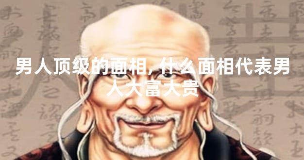 男人顶级的面相,什么面相代表男人大富大贵